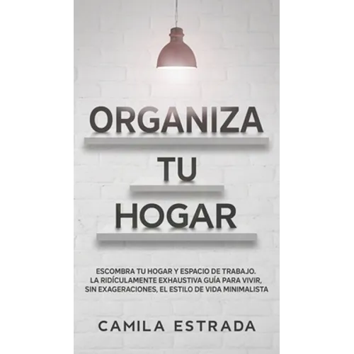 Organiza tu hogar: Escombra tu hogar y espacio de trabajo. La ridículamente exhaustiva guía para vivir, sin exageraciones, el estilo de vida minimalis