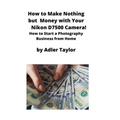 How to Make Nothing but Money with Your Nikon D7500 Camera!: How to Start a Photography Business from Home