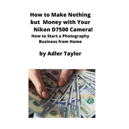 How to Make Nothing but Money with Your Nikon D7500 Camera!: How to Start a Photography Business from Home