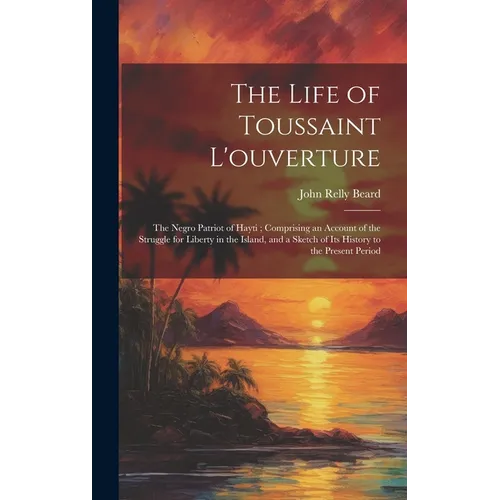 The Life of Toussaint L'ouverture: The Negro Patriot of Hayti; Comprising an Account of the Struggle for Liberty in the Island, and a Sketch of Its Hi