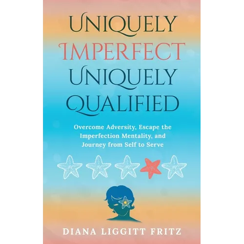 Uniquely Imperfect. Uniquely Qualified: Overcome Adversity, Escape the Imperfection Mentality, and Journey from Self to Serve