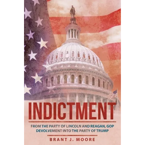 Indictment: From the Party of Lincoln and Reagan, Gop Devolvement into the Party of Trump