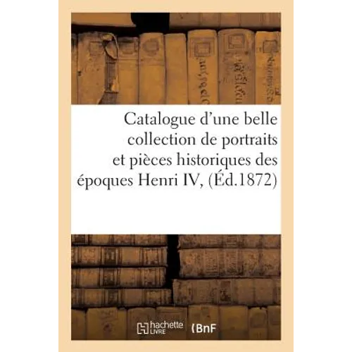 Catalogue d'Une Belle Collection de Portraits Et Pièces Historiques Des Époques Henri IV,: Louis XIII Et Louis XIV, Composant La Collection de Feu M.