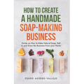 How to Create a Handmade Soap-Making Business: Guide on How to Make Natural Soap, Sell It, and Grow the Business from Your Home Natural Soap Making Cr