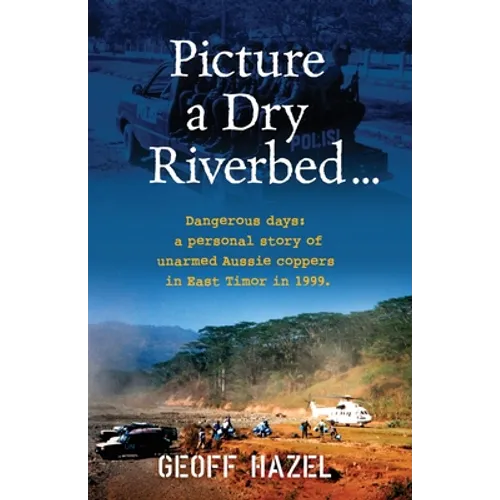 Picture a Dry Riverbed: Dangerous Days: a personal story of unarmed Aussie Coppers in East Timor in 1999