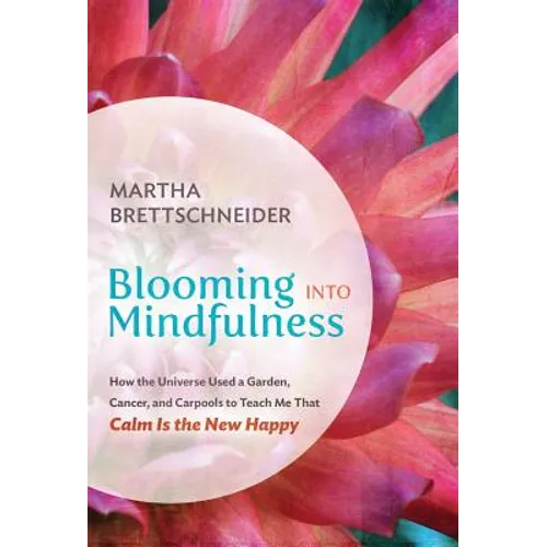 Blooming into Mindfulness: How the Universe Used a Garden, Cancer, and Carpools to Teach Me That Calm Is the New Happy