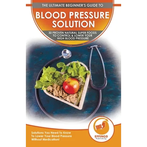 Blood Pressure Solution: The Ultimate Beginner's 30 Proven Natural Super Foods To Control & Lower Your High Blood Pressure - Solutions You Need To Kno
