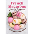 French Macarons for Beginners: Master the Art of Delicate Delights: Macaron Baking Cookbook