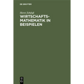 Wirtschaftsmathematik in Beispielen: Grundlagen - Finanzmathematik - Lineare Algebra - Lineare Optimierung - Analysis - Wahrscheinlichkeitsrechnung -