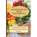 Air Fryer Recipes For Diabetics: Control Diabetes and Live Well With Delicious Easy-to-Make Recipes
