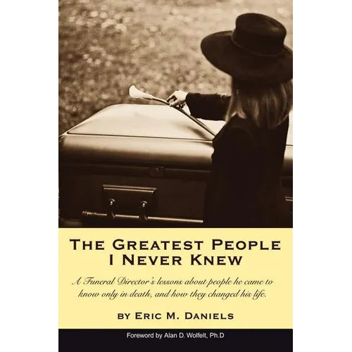 The Greatest People I Never Knew: A Funeral Director's lessons about people he came to know only in death, and how they changed his life