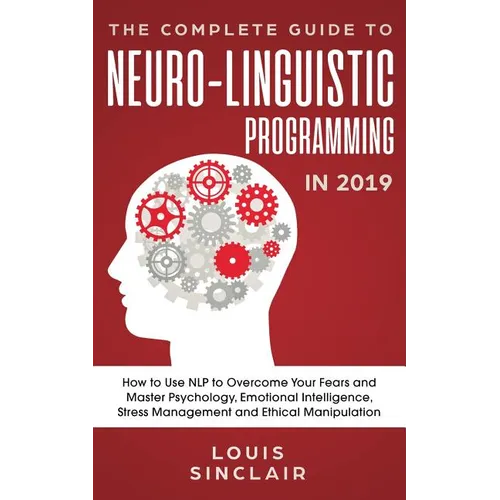 The Complete Guide to Neuro-Linguistic Programming in 2019: How to Use NLP to Overcome Your Fears and Master Psychology, Emotional Intelligence, Stres