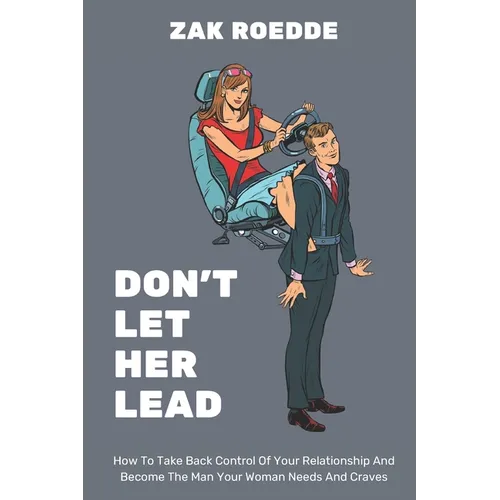 Don't Let Her Lead: How To Take Back Control Of Your Relationship And Become The Man Your Woman Needs And Craves - A Man's Guide