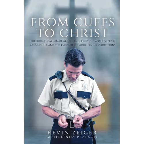 From Cuffs to Christ: Freedom from Xanax, Alcohol, Depression, Anxiety, Fear, Abuse, Guilt, and the Pressure of Working in Corrections