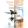 Your House His Home: A Spiritual Blueprint for Building God's Dwelling Place in Your Life