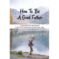 How To Be A Good Father: A Must-Read For Men Desire To Be Great Fathers But Do Not Know-How: Good Books On Fathering
