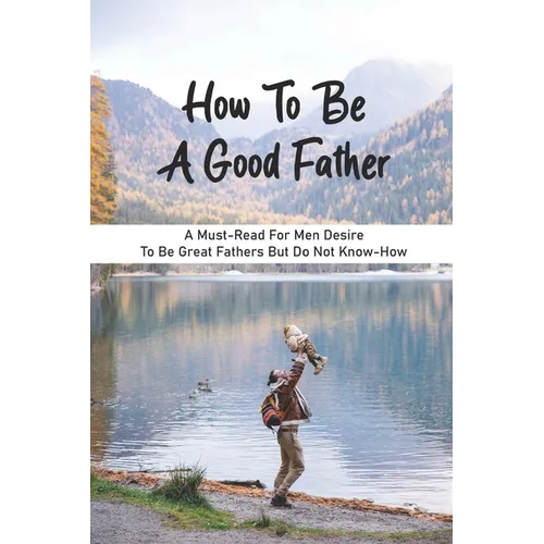 How To Be A Good Father: A Must-Read For Men Desire To Be Great Fathers But Do Not Know-How: Good Books On Fathering