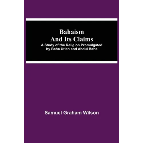 Bahaism And Its Claims; A Study Of The Religion Promulgated By Baha Utlah And Abdul Baha