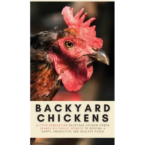Backyard Chickens: A Fifth-Generation Backyard Chicken Owner Shares His Family Secrets To Keeping A Happy, Productive & Healthy Flock