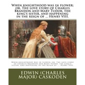 When knighthood was in flower; or, The love story of Charles Brandon and Mary Tudor, the king's sister, and happening in the reign of ... Henry VIII.
