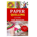 Paper Quilling Guide for Novices: Detailed Guide on Paper Quilling Creation From a to z;Paper Strips Creation;The Best Type of Paper to Be Used;Its Ma