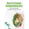 How To Prepare Bodybuilding Diet: High-Impact Recipes To Make You Stronger Than Ever: Ultimate Bodybuilding Cookbook