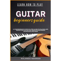 Learn How to Play Guitar Beginners Guide: A Comprehensive Step-By-Step Guide To Playing And Perfecting Guitar For Absolute Beginners Techniques And Mo