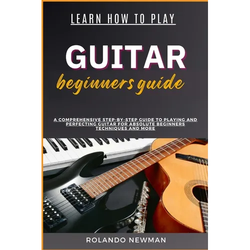 Learn How to Play Guitar Beginners Guide: A Comprehensive Step-By-Step Guide To Playing And Perfecting Guitar For Absolute Beginners Techniques And Mo