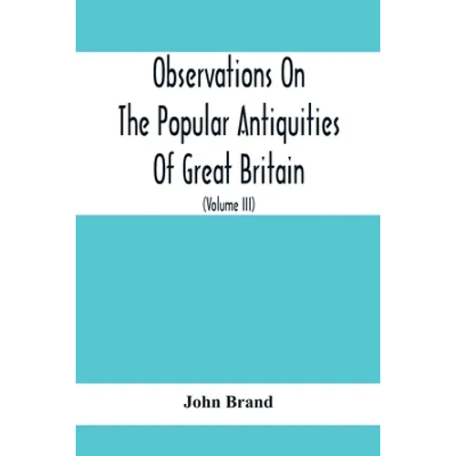 Observations On The Popular Antiquities Of Great Britain: Chiefly Illustrating The Origin Of Our Vulgar And Provincial Customs, Ceremonies And Superst