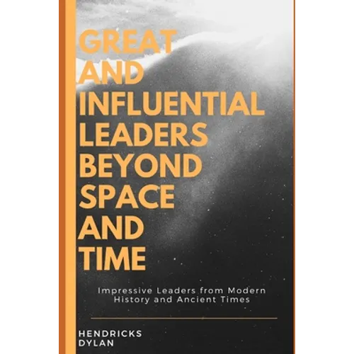 Great and Influential Leaders Beyond Space and Time: Impressive Leaders from Modern History and Ancient Times