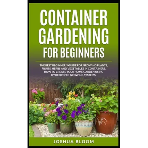 Container Gardening for Beginners: The Best Beginner's Guide for Growing Plants, Fruits, Herbs and Vegetables in Containers. How to Create your Home G