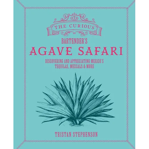 The Curious Bartender's Agave Safari: Discovering and Appreciating Mexico's Tequilas, Mezcals & More
