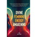 Divine Feminine Energy: Goddess Spiritual Secret Energy. Manifesting for Women and Healing Your Soul Through Ancient Spirituality. Awakening Secrets y