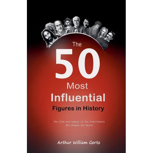 The 50 Most Influential Figures in History: The Life and Legacy of the Individuals Who Shaped the World