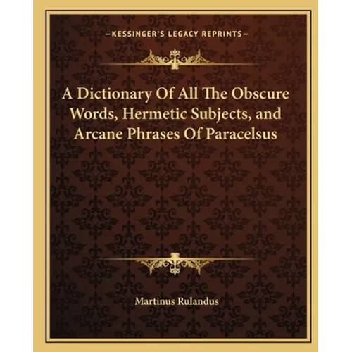 A Dictionary of All the Obscure Words, Hermetic Subjects, and Arcane Phrases of Paracelsus