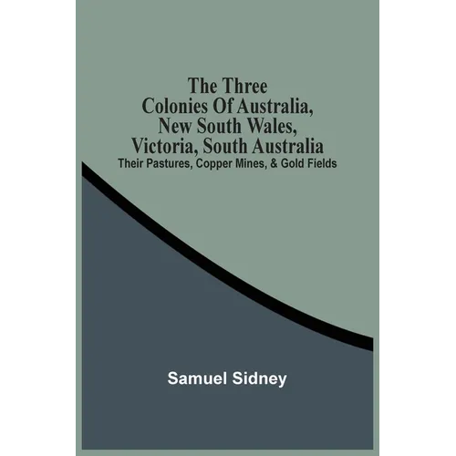 The Three Colonies Of Australia, New South Wales, Victoria, South Australia: Their Pastures, Copper Mines, & Gold Fields
