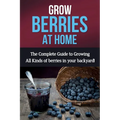 Grow Berries At Home: The complete guide to growing all kinds of berries in your backyard!