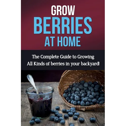 Grow Berries At Home: The complete guide to growing all kinds of berries in your backyard!