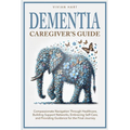 Dementia Caregiver's Guide: Compassionate Navigation Through Healthcare, Building Support Networks, Embracing Self-Care, and Providing Guidance for th