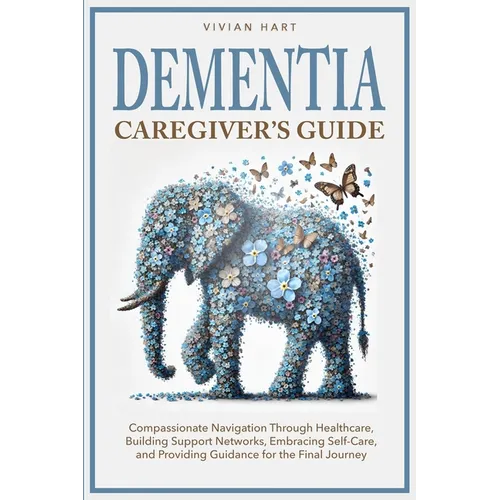 Dementia Caregiver's Guide: Compassionate Navigation Through Healthcare, Building Support Networks, Embracing Self-Care, and Providing Guidance for th