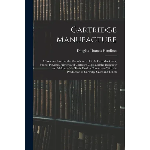 Cartridge Manufacture; a Treatise Covering the Manufacture of Rifle Cartridge Cases, Bullets, Powders, Primers and Cartridge Clips, and the Designing