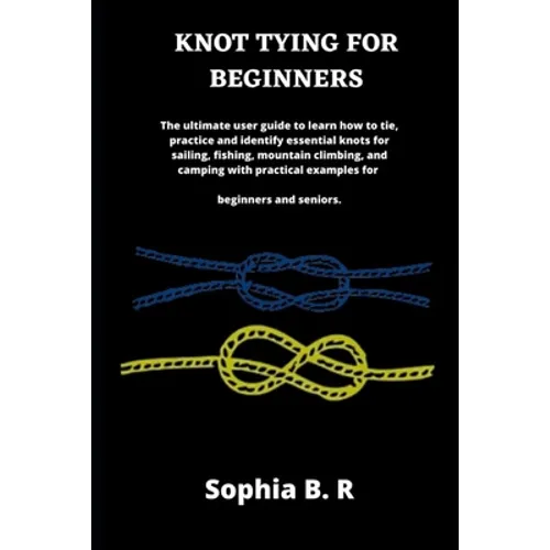 Knot Tying for Beginners: The ultimate user guide to learn how to tie and identify essential knots for sailing, fishing, climbing, and camping w
