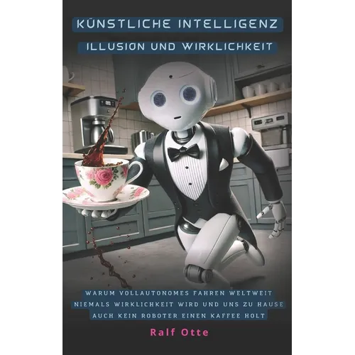 Künstliche Intelligenz - Illusion und Wirklichkeit: Warum vollautonomes Fahren weltweit niemals Wirklichkeit wird und uns zu Hause auch kein Roboter e