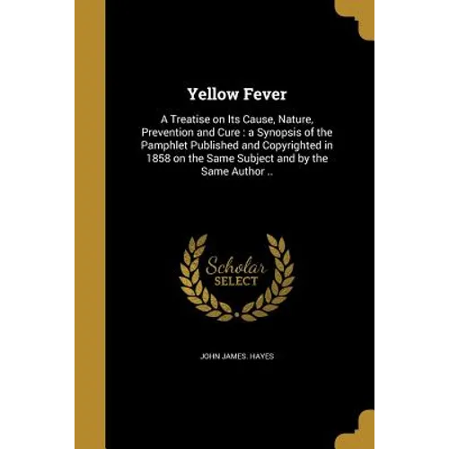 Yellow Fever: A Treatise on Its Cause, Nature, Prevention and Cure: a Synopsis of the Pamphlet Published and Copyrighted in 1858 on