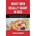 What Men Really Want in Bed: How to Be the Woman That Sexually Please, Satisfy and Drive Him Crazy