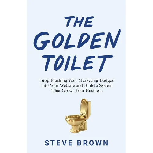 The Golden Toilet: Stop Flushing Your Marketing Budget into Your Website and Build a System That Grows Your Business