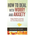 How to Deal With Worry and Anxiety: Simple Mindfulness Techniques to Relieve Stress and Fear and Live a Life Without Depression