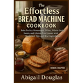 The Effortless Bread Machine Cookbook: Bake Perfect Homemade White, Whole Grain, Sweet, and Gluten-Free Loaves with Foolproof Tips and Real Ingredient