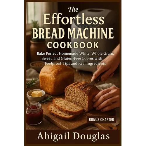 The Effortless Bread Machine Cookbook: Bake Perfect Homemade White, Whole Grain, Sweet, and Gluten-Free Loaves with Foolproof Tips and Real Ingredient