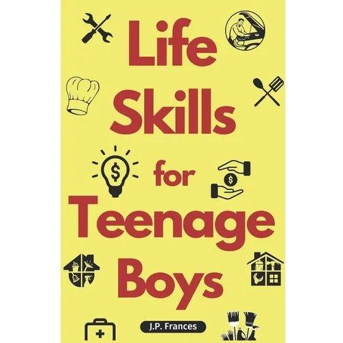 Life Skills for Teenage Boys: A Complete Guide on How to Cook, Home Maintenace, Managing Money, Fixing your Car, Performing First Aid, Navigating Ev